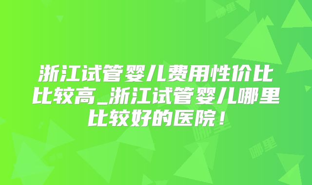 浙江试管婴儿费用性价比比较高_浙江试管婴儿哪里比较好的医院！