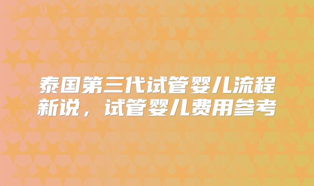 泰国第三代试管婴儿流程新说,试管婴儿费用参考