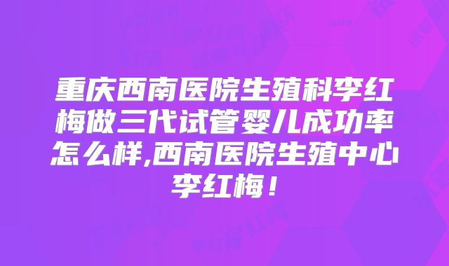 重庆西南医院生殖科李红梅做三代试管婴儿成功率怎么样,西南医院生殖中心李红梅!