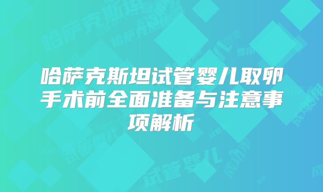 哈萨克斯坦试管婴儿取卵手术前全面准备与注意事项解析