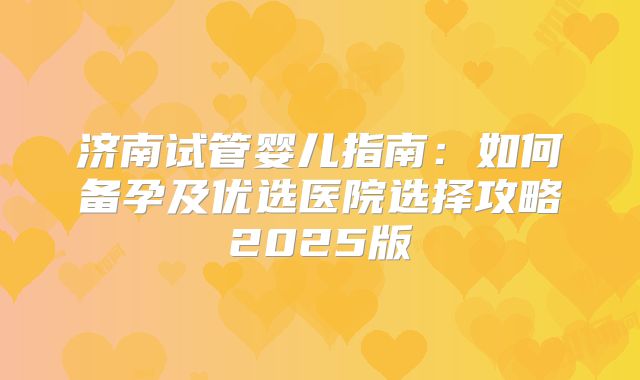 济南试管婴儿指南：如何备孕及优选医院选择攻略2025版