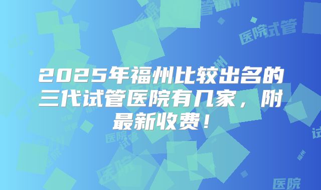 2025年福州比较出名的三代试管医院有几家,附最新收费!