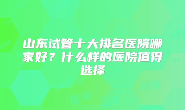 山东试管十大排名医院哪家好？什么样的医院值得选择
