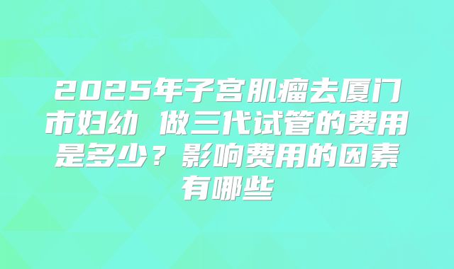 2025年子宫肌瘤去厦门市妇幼 做三代试管的费用是多少?影响费用的因素有哪些