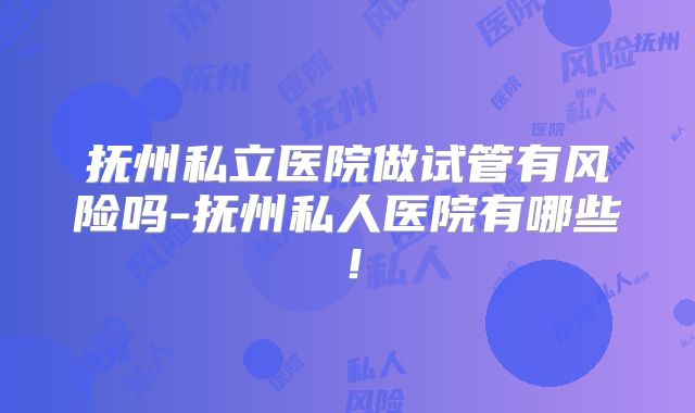 抚州私立医院做试管有风险吗-抚州私人医院有哪些！