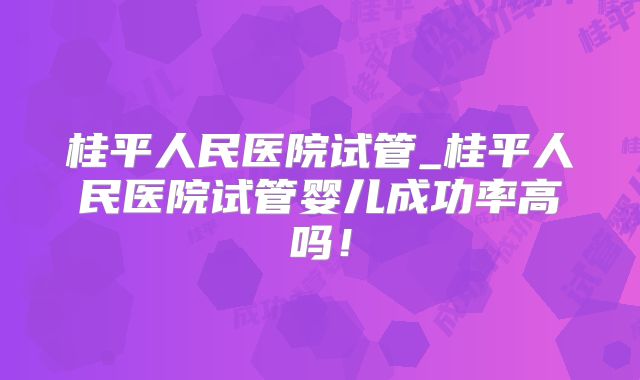 桂平人民医院试管_桂平人民医院试管婴儿成功率高吗！