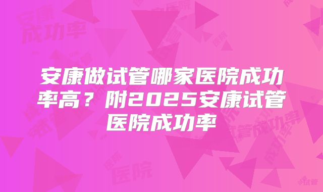 安康做试管哪家医院成功率高?附2025安康试管医院成功率