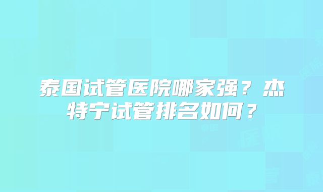 泰国试管医院哪家强？杰特宁试管排名如何？