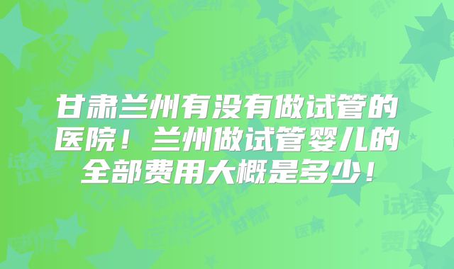 甘肃兰州有没有做试管的医院！兰州做试管婴儿的全部费用大概是多少！