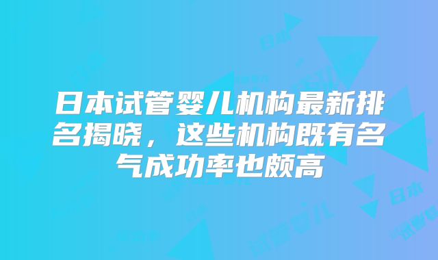 日本试管婴儿机构最新排名揭晓，这些机构既有名气成功率也颇高