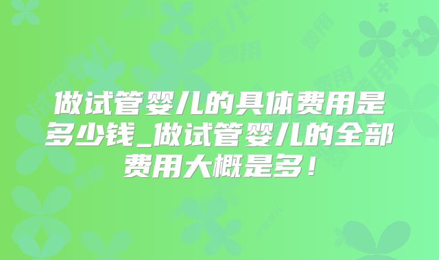 做试管婴儿的具体费用是多少钱_做试管婴儿的全部费用大概是多！