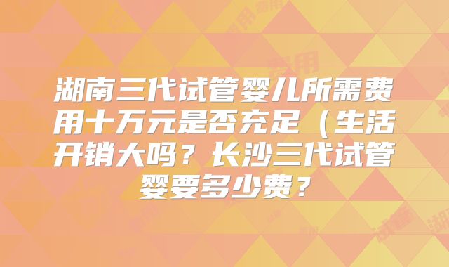 湖南三代试管婴儿所需费用十万元是否充足(生活开销大吗?长沙三代试管婴要多少费?