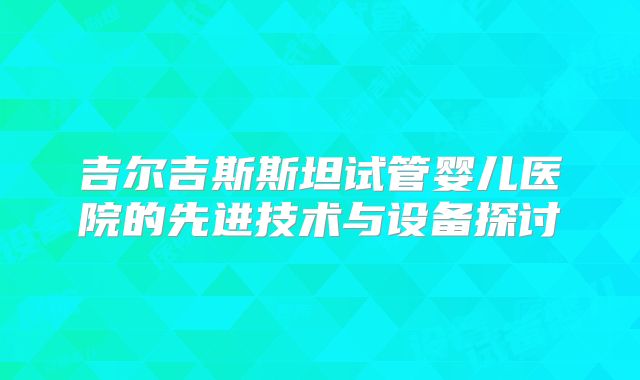 吉尔吉斯斯坦试管婴儿医院的先进技术与设备探讨