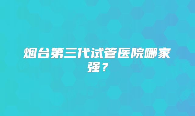 烟台第三代试管医院哪家强？