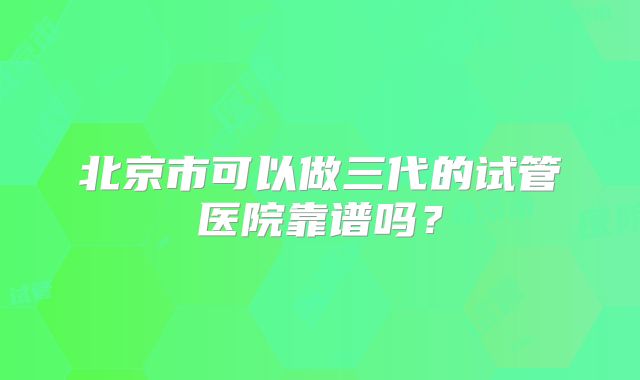北京市可以做三代的试管医院靠谱吗？