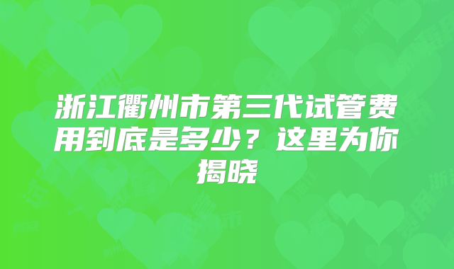 浙江衢州市第三代试管费用到底是多少？这里为你揭晓
