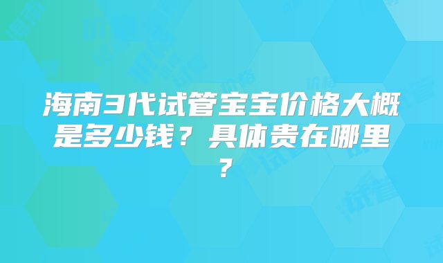 海南3代试管宝宝价格大概是多少钱？具体贵在哪里？