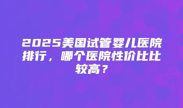 2025美国试管婴儿医院排行,哪个医院性价比比较高?