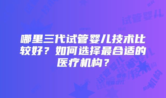 哪里三代试管婴儿技术比较好？如何选择最合适的医疗机构？
