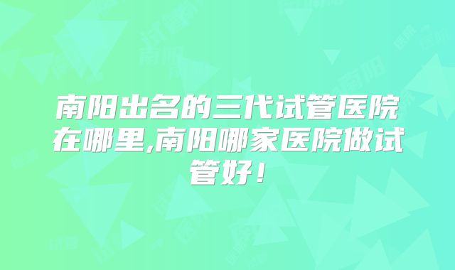 南阳出名的三代试管医院在哪里,南阳哪家医院做试管好！