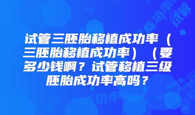 试管三胚胎移植成功率(三胚胎移植成功率)(要多少钱啊?试管移植三级胚胎成功率高吗?