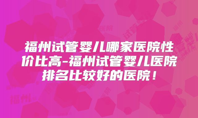福州试管婴儿哪家医院性价比高-福州试管婴儿医院排名比较好的医院！