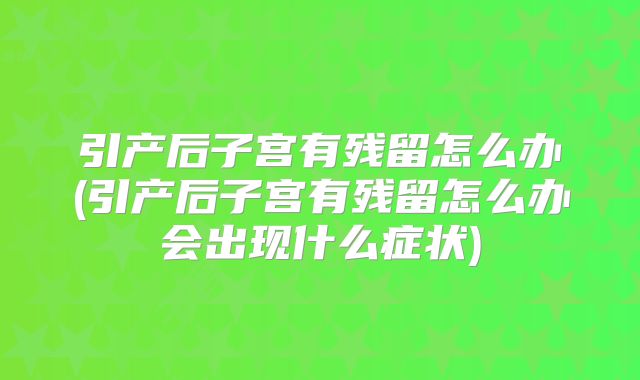 引产后子宫有残留怎么办(引产后子宫有残留怎么办会出现什么症状)