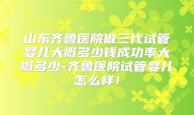 山东齐鲁医院做三代试管婴儿大概多少钱成功率大概多少-齐鲁医院试管婴儿怎么样！