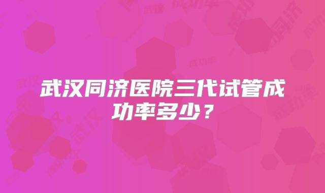 武汉同济医院三代试管成功率多少？