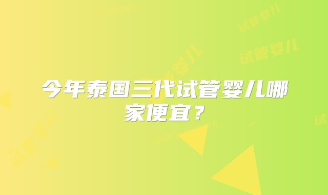 今年泰国三代试管婴儿哪家便宜？