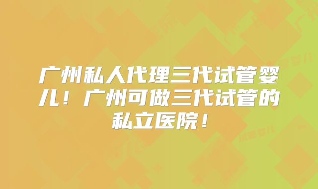 广州私人代理三代试管婴儿!广州可做三代试管的私立医院!