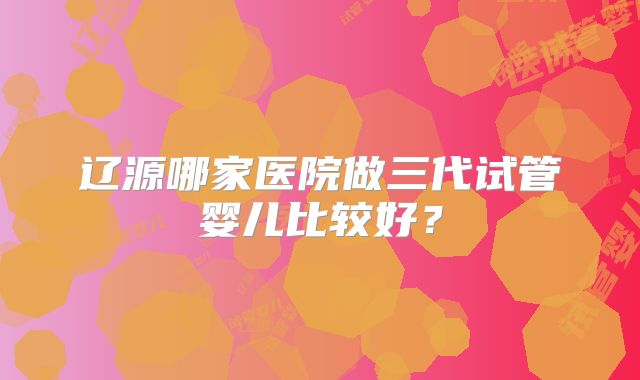 辽源哪家医院做三代试管婴儿比较好？