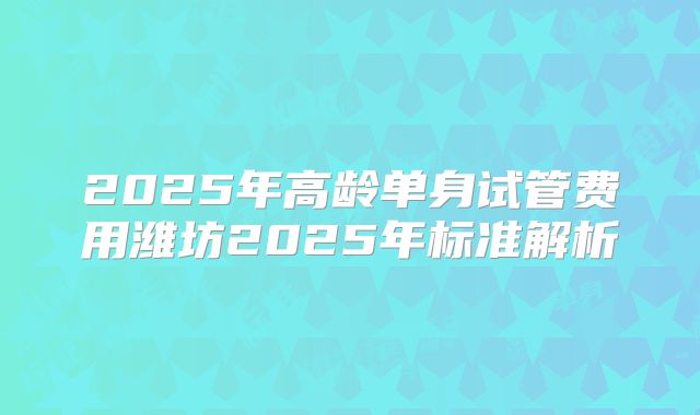 2025年高龄单身试管费用潍坊2025年标准解析