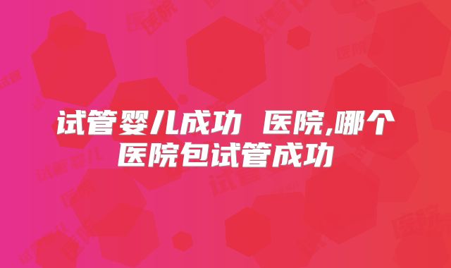 试管婴儿成功 医院,哪个医院包试管成功