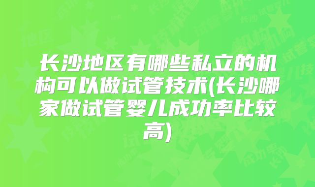 长沙地区有哪些私立的机构可以做试管技术(长沙哪家做试管婴儿成功率比较高)