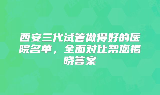 西安三代试管做得好的医院名单，全面对比帮您揭晓答案