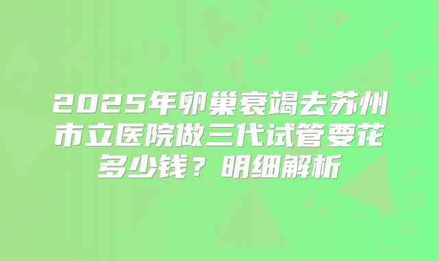 2025年卵巢衰竭去苏州市立医院做三代试管要花多少钱？明细解析