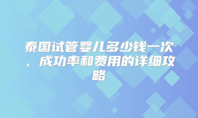 泰国试管婴儿多少钱一次，成功率和费用的详细攻略