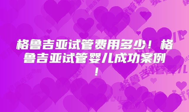 格鲁吉亚试管费用多少!格鲁吉亚试管婴儿成功案例!