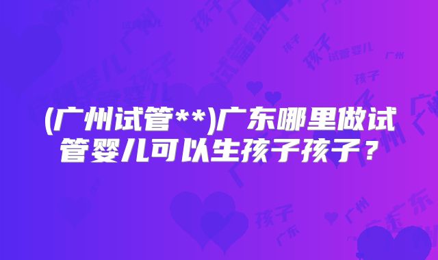 (广州试管**)广东哪里做试管婴儿可以生孩子孩子?