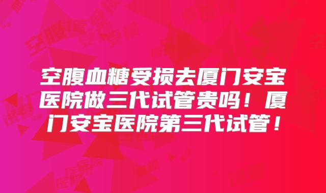 空腹血糖受损去厦门安宝医院做三代试管贵吗！厦门安宝医院第三代试管！