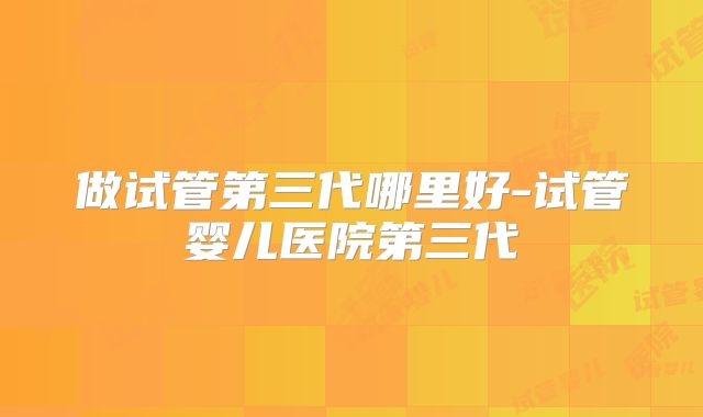 做试管第三代哪里好-试管婴儿医院第三代