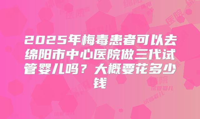 2025年梅毒患者可以去绵阳市中心医院做三代试管婴儿吗？大概要花多少钱