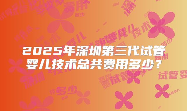 2025年深圳第三代试管婴儿技术总共费用多少？