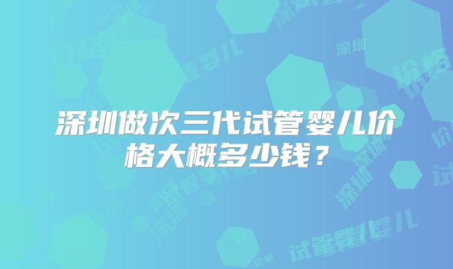 深圳做次三代试管婴儿价格大概多少钱？
