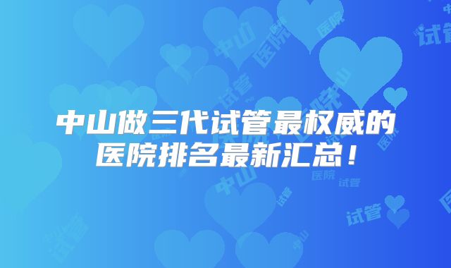 中山做三代试管最权威的医院排名最新汇总!