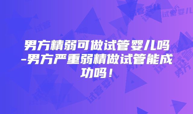男方精弱可做试管婴儿吗-男方严重弱精做试管能成功吗!