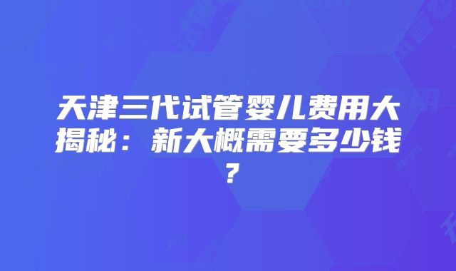 天津三代试管婴儿费用大揭秘：新大概需要多少钱？