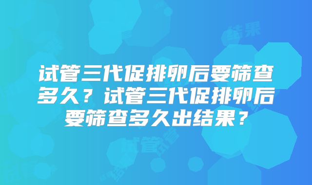 试管三代促排卵后要筛查多久?试管三代促排卵后要筛查多久出结果?