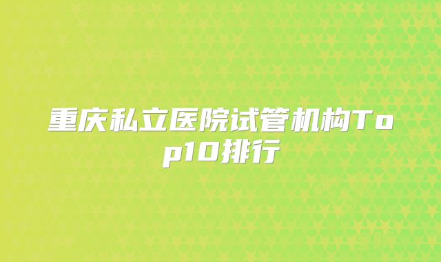 重庆私立医院试管机构Top10排行